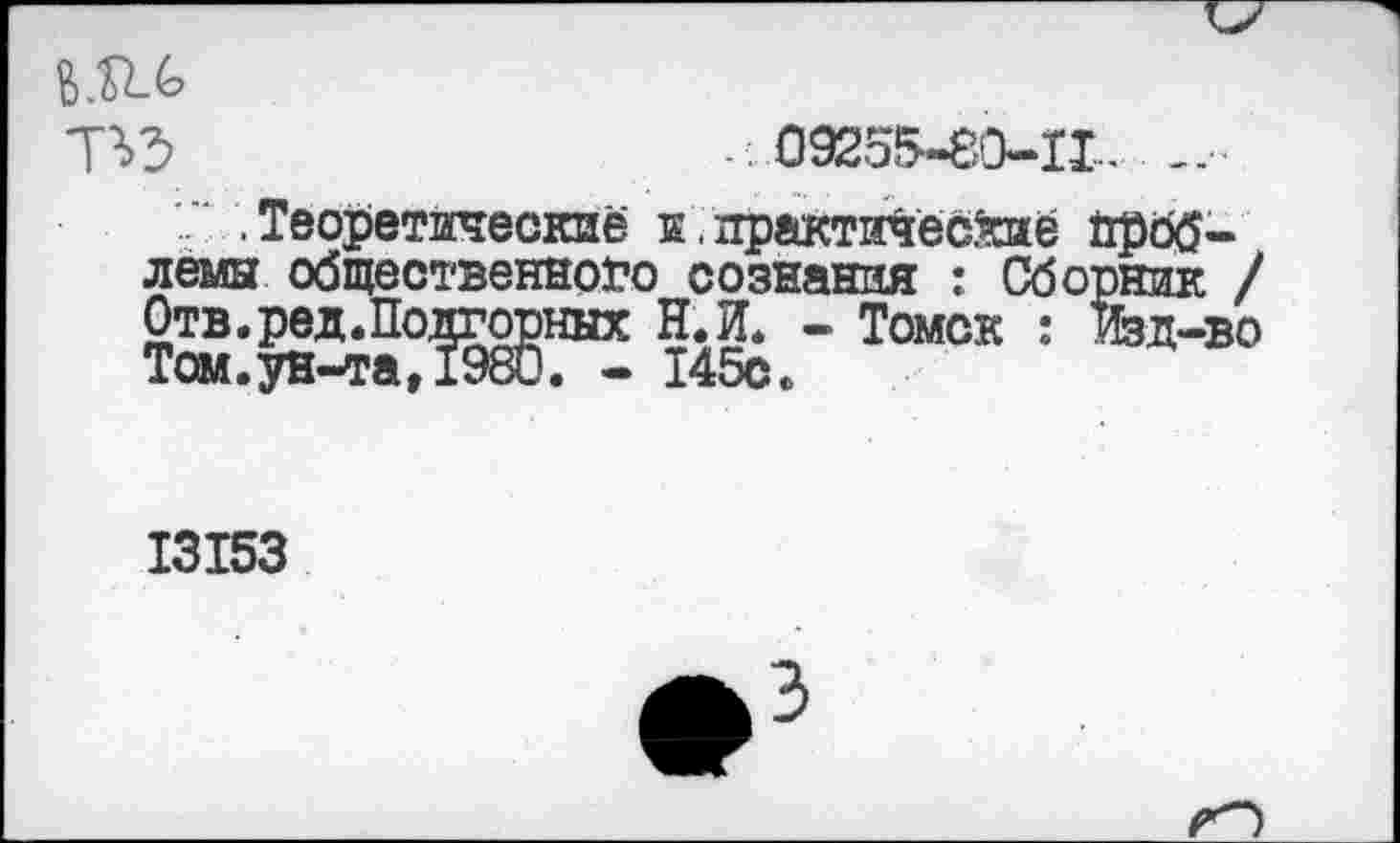 ﻿То 09255-80-11__________________________••
.Теоретические к.практические проблемы общественного сознания : Сборник / Отв. ред.Подгорных Н.П. - Томск : Жд-во Том.ун-та,1980. - 145с.
13153